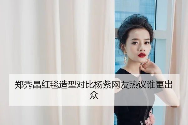 郑秀晶红毯造型对比杨紫网友热议谁更出众